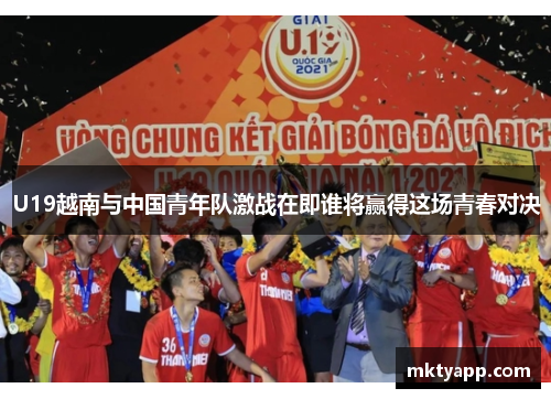U19越南与中国青年队激战在即谁将赢得这场青春对决